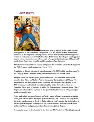 • Buck Rogers
Was the first hero of science fiction comic, having
first appeared in 1928, the story Armageddon 2419 AD, written by Phil Nowlan and
published in the magazine Amazing Stories. Nowlan himself adapted the story for the
comics in 1929, and as an artist Dick Calkins. In the story, Buck Rogers was trapped in
a cave, where a mysterious gas left in a state of suspended animation for 500 years. He
awoke in the future on a completely different planet than she knew.
The character achieved much success and gained his own radio series: Buck Rogers in
the 25th Century, which lasted from 1932 to 1947.
In addition to film the show in 12 episodes produced in 1939 (which was interpreted by
the "King of Series" Buster Crabbe), the character also had two TV series.
The first series was Buck Rogers, produced between 1950 and 1951, a total of 35
episodes (Ken Dibbs and Robert Pastene interpreted Buck). Between 1979 and 1981
was produced the most popular series character, Buck Rogers (Buck Rogers in the
25th Century), which initially started in Brazil by Globo Network and then by
Headline. There were 37 episodes in which Gil Girard played Captain William "Buck"
Rogers, an astronaut who is frozen in his space shuttle, launched in 1987, coming to
awaken centuries later.
In the wake of the success of this second series was produced a new comic series that
lasted from 1979 to 1983. Developed by Gray Morrow, Jim Lawrence and Cary Bates
this series was launched in Brazil by Editora Bloch. Until recently, the rights belong to
Buck Rogers RPG game company TSR Inc, which created a new comic book series
and several books and games based on the universe of Buck Rogers.
Is producing a new series, this time to the Internet. The "webseries" has 20 episodes of
 