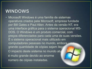 • Microsoft Windows é uma família de sistemas
operativos criados pela Microsoft, empresa fundada
por Bill Gates e Paul Allen. Antes da versão NT, era
uma interface gráfica para o sistema operacional MSDOS. O Windows é um produto comercial, com
preços diferenciados para cada uma de suas versões.
É o sistema operacional mais utilizado em
computadores pessoais no mundo, embora uma
grande quantidade de cópias sejam ilegais.
O impacto deste sistema no mundo atual
é muito grande devido ao enorme
número de cópias instaladas.

 