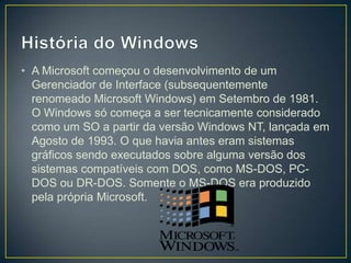 • A Microsoft começou o desenvolvimento de um
Gerenciador de Interface (subsequentemente
renomeado Microsoft Windows) em Setembro de 1981.
O Windows só começa a ser tecnicamente considerado
como um SO a partir da versão Windows NT, lançada em
Agosto de 1993. O que havia antes eram sistemas
gráficos sendo executados sobre alguma versão dos
sistemas compatíveis com DOS, como MS-DOS, PCDOS ou DR-DOS. Somente o MS-DOS era produzido
pela própria Microsoft.

 
