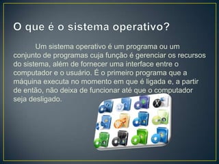Um sistema operativo é um programa ou um
conjunto de programas cuja função é gerenciar os recursos
do sistema, além de fornecer uma interface entre o
computador e o usuário. É o primeiro programa que a
máquina executa no momento em que é ligada e, a partir
de então, não deixa de funcionar até que o computador
seja desligado.

 