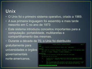 • O Unix foi o primeiro sistema operativo, criado a 1969.
• A sua primeira linguagem foi assembly e mais tarde
reescrito em C no ano de 1973
• Este sistema introduziu conceitos importantes para a
computação: portabilidade, multitarefas e
compartilhamento das mesmas.
• Durante a década de 70, o Unix foi distribuído
gratuitamente para
universidades e órgãos
governamentais
norte-americanos.

 