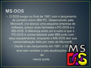 • O DOS surgiu no final de 1981 com o lançamento
do primeiro micro IBM PC. Desenvolvido pela
Microsoft, (na época) uma pequena empresa de
software, possui duas fachadas o PC-DOS e o
MS-DOS. A diferença entre um e outro é que o
PC-DOS é comercializado pela IBM junto com
seus equipamentos, enquanto o MS-DOS tem sua
comercialização feita por meio da Microsoft.
• Desde o seu lançamento em 1981, o DOS
teve seis versões e seis atualizações
de
menor porte.

 