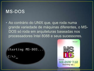 • Ao contrário do UNIX que, que roda numa
grande variedade de máquinas diferentes, o MSDOS só roda em arquiteturas baseadas nos
processadores Intel 8088 e seus sucessores.

 