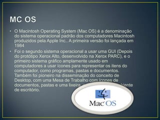 • O Macintosh Operating System (Mac OS) é a denominação
do sistema operacional padrão dos computadores Macintosh
produzidos pela Apple Inc.. A primeira versão foi lançada em
1984
• Foi o segundo sistema operacional a usar uma GUI (Depois
do protótipo Xerox Alto, desenvolvido na Xerox PARC), e o
primeiro sistema gráfico amplamente usado em
computadores a usar ícones para representar os itens do
computador, como programas, pastas e documentos.
Também foi pioneiro na disseminação do conceito de
Desktop, com uma Mesa de Trabalho com ícones de
documentos, pastas e uma lixeira, em analogia ao ambiente
de escritório.

 