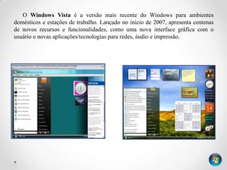 O Windows Vista é a versão mais recente do Windows para ambientes
domésticos e estações de trabalho. Lançado no início de 2007, apresenta centenas
de novos recursos e funcionalidades, como uma nova interface gráfica com o
usuário e novas aplicações/tecnologias para redes, áudio e impressão.
 