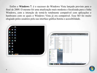 Enfim o Windows 7. é o sucessor do Windows Vista lançado previsto para o
final de 2009. O mesmo foi uma atualização mais modesta e focalizada para a linha
Windows, com a intenção de torná-lo totalmente compatível com aplicações e
hardwares com os quais o Windows Vista já era compatível. Esse SO foi muito
elogiado pelos usuários pela sua interface gráfica bonita e acessibilidade.
 