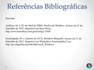 Referências Bibliográficas
Para Site:

Análises, M. e. (21 de Abril de 2008). Versões do Windows. Acesso em 21 de
Setembro de 2012, disponível em Kero Dicas:
http://www.kerodicas.com/geral/artigo=2430/

Enciclopédia, W. e. (Janeiro de 2012). Windows Biografia. Acesso em 21 de
Setembro de 2012, disponível em Wikipédia e Enciclopédia Livre:
http://pt.wikipedia.org/wiki/Microsoft_Windows
 