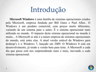 Introdução
    Microsoft Windows é uma família de sistemas operacionais criados
pela Microsoft, empresa fundada por Bill Gates e Paul Allen.. O
Windows é um produto comercial, com preços muito diferentes,
variando de um sistema para o outro. É o sistema operacional mais
utilizado no mundo. O impacto deste sistema operacional no mundo é
muito... A Microsoft se não é a maior empresa de sistemas operacionais
do mundo, está entre elas. A atual versão estável do Windows para
desktop’s é o Windows 7, lançado em 2009. O Windows 8 está em
desenvolvimento, já tendo a versão beta para teste. A Microsoft a cada
dia que passa está nos surpreendendo mais e mais, inovando a cada
sistema operacional.
 