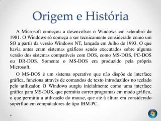 Origem e História
   A Microsoft começou a desenvolver o Windows em setembro de
1981. O Windows só começa a ser tecnicamente considerado como um
SO a partir da versão Windows NT, lançada em Julho de 1993. O que
havia antes eram sistemas gráficos sendo executados sobre alguma
versão dos sistemas compatíveis com DOS, como MS-DOS, PC-DOS
ou DR-DOS. Somente o MS-DOS era produzido pela própria
Microsoft.
   O MS-DOS é um sistema operativo que não dispõe de interface
gráfica, funciona através de comandos de texto introduzidos no teclado
pelo utilizador. O Windows surgiu inicialmente como uma interface
gráfica para MS-DOS, que permitia correr programas em modo gráfico,
o que permitiu a utilização do mouse, que até à altura era considerado
supérfluo em computadores de tipo IBM-PC.
 