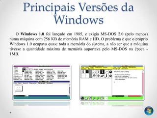 Principais Versões da
             Windows
    O Windows 1.0 foi lançado em 1985, e exigia MS-DOS 2.0 (pelo menos)
numa máquina com 256 KB de memória RAM e HD. O problema é que o próprio
Windows 1.0 ocupava quase toda a memória do sistema, a não ser que a máquina
tivesse a quantidade máxima de memória suportava pelo MS-DOS na época -
1MB.
 