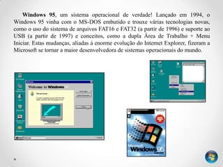 Windows 95, um sistema operacional de verdade! Lançado em 1994, o
Windows 95 vinha com o MS-DOS embutido e trouxe várias tecnologias novas,
como o uso do sistema de arquivos FAT16 e FAT32 (a partir de 1996) e suporte ao
USB (a partir de 1997) e conceitos, como a dupla Área de Trabalho + Menu
Iniciar. Estas mudanças, aliadas à enorme evolução do Internet Explorer, fizeram a
Microsoft se tornar a maior desenvolvedora de sistemas operacionais do mundo.
 