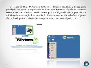 O Windows ME (Millennium Edition) foi lançado em 2000, e trouxe como
principais inovações a capacidade de lidar com formatos digitais de arquivos,
como o MP3, o Windows Movie Maker para a criação de vídeos pessoais e o
utilitário de manutenção Restauração do Sistema, que permitia desfazer algumas
alterações de partes vitais do sistema operacional em caso de algum erro.
 