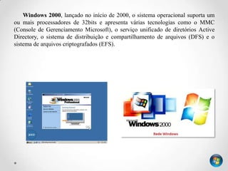 Windows 2000, lançado no início de 2000, o sistema operacional suporta um
ou mais processadores de 32bits e apresenta várias tecnologias como o MMC
(Console de Gerenciamento Microsoft), o serviço unificado de diretórios Active
Directory, o sistema de distribuição e compartilhamento de arquivos (DFS) e o
sistema de arquivos criptografados (EFS).
 