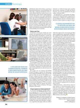 mobile Tecnologia

                                globalmente duma forma lenta, o que leva a       trimestre as vendas de jogos para consolas
                                questionar fortemente a sua massificação. Por    decresceram, enquanto as vendas da Nexon
                                outro lado, a utilização da Internet como ca-    America, que tem uma plataforma de jogos
                                nal de difusão rádio tem vindo a crescer a um    online, cresceram 26%).
                                elevado ritmo, sendo mesmo vulgar pequenas         A expectativa de crescimento da largu-
                                estações difundirem neste canal, garantindo      ra de banda disponibilizada irá igualmente
                                assim uma cobertura geográfica mais forte da     condicionar a indústria da optoelectrónica.
                                rádio, algo que era impossível recorrendo ao     A necessidade de efectuar conversões óptico-
                                espectro radioeléctrico. A difusão de rádio no   eléctricas e electro-ópticas no trajecto e na pe-
                                formato digital (em especial recorrendo à In-
                                ternet) permite a implementação duma série
                                de novos serviços. A estação de rádio trans-         O nosso equipamento de
                                forma-se num portal de informação e passa a            TV irá evoluir para um
                                dispor de ferramentas que permitem que haja         modelo mais sofisticado,
                                interactividade com os ouvintes.                   integrando mais serviços.
                                  Futuro sem fios
                                  A nível da comunicação wireless de curto       riferia dos sistemas de comunicação por fibra
                                alcance, tem aparecido uma série de inova-       óptica (amplificação, regeneração, filtragem,
                                ções interessantes. Inicialmente, a aposta dos   etc.) condiciona a velocidade de comunicação.
                                fabricantes de electrónica do consumo parecia    À medida que todo o processamento se con-
                                ir na direcção da utilização do WLAN, para       centra no domínio óptico, saindo do domínio
                                garantir a transferência de dados, por exem-     da electrónica (que apresenta limitações cada
                                plo, entre uma máquina fotográfica e uma         vez mais notórias em termos de velocidade)
                                impressora. Contudo, têm surgido uma série       teremos ainda melhores performances.
                                de soluções sem fios para curtas distâncias        A massificação do IPv6 será o próximo pas-
                                que apresentam a vantagem imediata de con-       so da evolução do IP tal como o conhecemos.
                                seguirem uma taxa de transferência superior      Contudo, o modelo e arquitectura da Internet
                                à garantida pelo WLAN. A solução UWB             terá que evoluir para uma solução nova, de
                                (Ultra-Wide Band) que utiliza potências de       forma a poder acompanhar os requisitos cres-
                                sinal baixas numa largura de banda larga para    centes de serviços, resiliência, escalabilidade
                                comunicações de curto alcance, é uma tecno-      e taxa de comunicação crescente. Já existem
                                logia com elevado potencial. Esta tecnologia     diversos projectos de I&D que estudam qual
                                é apontada por vários especialistas como uma     o modelo e arquitectura mais adequado para
                                das tecnologias com potencial para ter sucesso   acompanhar à esperada evolução, sendo de es-
                                na implementação de soluções no âmbito das       perar que surjam propostas interessantes para
                                WPAN (Wireless Personal Area Network) e          o que será e como será a futuro da Internet.
                                das WBAN (Wireless Body Area Network).             Ao nível das redes sem fios, a comodidade
                                  A tecnologia FTTH/B será a chave do            que garantem será essencialmente o suporte
                                sucesso para a criação duma rede de eleva-       preferencial de comunicação em mobilidade,
                                do débito, tendo no entanto apresentado um       mas também a solução preferível para aplica-
        A difusão de rádio no   crescimento moderado, em parte provocado         ções como a domótica. A tendência, tal como
                                pelo constrangimento do custo do acesso ao       foi apontado ao longo deste artigo, irá levar à
     formato digital permite    “last mile”.                                     distinção entre comunicações de curto alcan-
     a implementação de uma       De acordo com um relatório do FTTH             ce (entre dispositivos de domótica, entre duas
     série de novos serviços.   Council Europe, o número de subscritores         consolas de jogos, etc.) que ocorrerá a mais
                                da tecnologia FTTH/B cresceu cerca de 19%        elevados débitos e à comunicação sem fios sem
                                para um valor de cerca de 3,5 milhões, sen-      constrangimentos de distância.
                                do que o número de casas e edifícios com a         A taxa de adopção das tecnologias asso-
                                tecnologia disponibilizada já atinge a marca     ciadas ao Cloud Computing irá igualmente
                                dos 25 milhões. O estudo foi efectuado em 36     pressionar a disponibilidade de largura de
                                países da Europa. No entanto, verifica-se que    banda, ao desviar o peso do processamento
                                a maioria dos utilizadores (77%) se encontra     da informação do equipamento do utilizador
                                concentrado (ainda) em apenas sete países:       para a nuvem.
                                Suécia, Itália, França, Lituânia, Noruega,         Definitivamente, e duma forma cada vez
                                Holanda e Dinamarca.                             mais intensa, as telecomunicações serão a
                                                                                 chave do sucesso para o enriquecimento da
                                   O que esperar no futuro próximo?              experiência de utilização da Internet, a nível
                                  A crescente massificação da fibra óptica, e    pessoal e empresarial, abrindo as portas para
                                o crescimento do FTTH/B (Fiber-to-the-           a generalização de utilização de soluções de
                                Home/Building) irá trazer uma disponibili-       domótica, mCRM, eHealth, eCommerce/
                                dade de largura de banda infindável. A dispo-    MCommerce e eLearning.
                                nibilidade de largura de banda irá permitir a
                                implementação de novos serviços apoiados em             *Professor e investigador do Instituto Superior
                                streaming de conteúdos multimédia, interac-                   Politécnico Gaya. Consultor na área das
                                tividade em tempo real, domótica e enrique-                                        Telecomunicações.
                                cer a experiência dos jogos online (no último                                Contacto: jml@ispgaya.pt

54
 