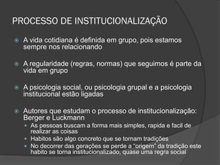PROCESSO DE INSTITUCIONALIZAÇÃO
 A vida cotidiana é definida em grupo, pois estamos
sempre nos relacionando
 A regularidade (regras, normas) que seguimos é parte da
vida em grupo
 A psicologia social, ou psicologia grupal e a psicologia
institucional estão ligadas
 Autores que estudam o processo de institucionalização:
Berger e Luckmann
 As pessoas buscam a forma mais simples, rapida e facil de
realizar as coisas
 Habitos são algo concreto que se tornam tradições
 No decorrer das gerações se perde a “origem” da tradição este
habito se torna institucionalizado, quase uma regra social
 