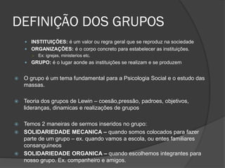 DEFINIÇÃO DOS GRUPOS
 INSTITUIÇÕES: é um valor ou regra geral que se reproduz na sociedade
 ORGANIZAÇÕES: é o corpo concreto para estabelecer as instituições.
○ Ex: igrejas, ministerios etc.
 GRUPO: é o lugar aonde as instituições se realizam e se produzem
 O grupo é um tema fundamental para a Psicologia Social e o estudo das
massas.
 Teoria dos grupos de Lewin – coesão,pressão, padroes, objetivos,
lideranças, dinamicas e realizações de grupos
 Temos 2 maneiras de sermos inseridos no grupo:
 SOLIDARIEDADE MECANICA – quando somos colocados para fazer
parte de um grupo – ex. quando vamos a escola, ou entes familiares
consanguineos
 SOLIDARIEDADE ORGANICA – quando escolhemos integrantes para
nosso grupo. Ex. companheiro e amigos.
 