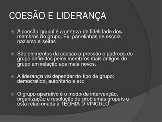 COESÃO E LIDERANÇA
 A coesão grupal é a certeza da fidelidade dos
membros do grupo. Ex. panelinhas de escola,
nazismo e seitas
 São elementos da coesão a pressão e padroes do
grupo definidos pelos membros mais antigos do
grupo em relação aos mais novos.
 A liderança vai depender do tipo de grupo:
democratico, autoritario e etc
 O grupo operativo é o modo de intervenção,
organização e resolução de problemas grupais e
esta relacionada a TEORIA D VINCULO.
 