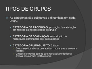 TIPOS DE GRUPOS
 As categorias são subjetivas e dinamicas em cada
grupo:
 CATEGORIA DE PRODUÇÃO: produção da satisfação
em relação as necessidades do grupo
 CATEGORIA DE DOMINAÇÃO: reprodução de
hierarquias dominantes (ex. capitalismo)
 CATEGORIA GRUPO-SUJEITO: 2 tipos
○ Grupo sujeitos são os que aceitam mudanças e evoluem
rapidos
○ Grupos sujeitados são os que não aceitam devido a
crença nas normas institucionais.
 