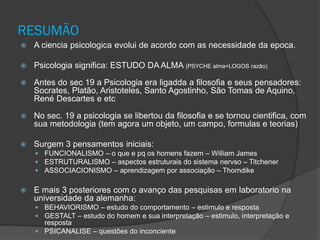 RESUMÃO
 A ciencia psicologica evolui de acordo com as necessidade da epoca.
 Psicologia significa: ESTUDO DA ALMA (PSYCHE alma+LOGOS razão)
 Antes do sec 19 a Psicologia era ligadda a filosofia e seus pensadores:
Socrates, Platão, Aristoteles, Santo Agostinho, São Tomas de Aquino,
René Descartes e etc
 No sec. 19 a psicologia se libertou da filosofia e se tornou cientifica, com
sua metodologia (tem agora um objeto, um campo, formulas e teorias)
 Surgem 3 pensamentos iniciais:
 FUNCIONALISMO – o que e pq os homens fazem – William James
 ESTRUTURALISMO – aspectos estruturais do sistema nervso – Titchener
 ASSOCIACIONISMO – aprendizagem por associação – Thorndike
 E mais 3 posteriores com o avanço das pesquisas em laboratorio na
universidade da alemanha:
 BEHAVIORISMO – estudo do comportamento – estimulo e resposta
 GESTALT – estudo do homem e sua interpretação – estimulo, interpretação e
resposta
 PSICANALISE – questões do inconciente
 