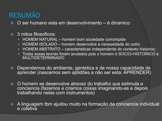 RESUMÃO
 O ser humano esta em desenvolvimento – é dinamico
 3 mitos filosoficos:
 HOMEM NATURAL – homem bom sociedade corrompida
 HOMEM ISOLADO – homem desenvolve a necessidade do outro
 HOMEM ABSTRATO – caracteristicas independente do contexto historico;
 Todas essas teorias foram anulados pois o homem é SOCIO-HISTORICO e
MULTIDETERMINADO
 Dependemos do ambiente, gentetica e de nossa capacidade de
aprender (nascemos sem aptidões a não ser esta: APRENDER)
 O homem se desenvolve atravez do trabalho que estimula a
conciencia (fazemos e criamos coisas imaginando-as e depois
trabalhando nelas com instrumentos)
 A linguagem tbm ajudou muito na formação da conciencia individual
e coletiva
 