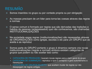 RESUMÃO
 Somos inseridos no grupo ou por vontade propria ou por obrigação
 As massas precisam de um lider para torna-las coesas atraves das regras
e normas
 O senso comum é formado por regras que são derivadas das tradições e
habitos de pessoas (antepassados) que não conhecemos, são chamadas
INSTITUCIONALIZAÇÕES
 Na sociedade essas regras (institucionalizações) são repassadas atraves
de ORGANIZAÇÕES como igrejas, escolas e etc para um GRUPO que as
aceita e as reproduz
 Somos parte do GRUPO portanto o grupo é dinamico sempre cria novas
institucionalizações (regras e normas) embora existam categorias de
grupos que podem ou não aceitar isso como:
 CATEGORIA DE PRODUÇÃO: buscam novas regras para o bem geral do grupo
 CATEGORIA DE DOMINAÇÃO: reproduz o que é vantajoso e gera autoritarismo e
hierarquias
 CATEGORIA DE GRUPOS-SUJEITO: que aceitam mudar de regras ou não
desapegam de regras antigas.
 