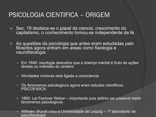 PSICOLOGIA CIENTIFICA – ORIGEM
 Sec. 19 destaca-se o papel da ciencia, crescimento do
capitalismo, o conhecimento tornou-se independente da fé.
 As questões da psicologia que antes eram estudadas pelo
filosofos agora entram em areas como fisiologia e
neurofisiologia:
 Em 1846: neurlogia descobre que a doença mental é fruto de ações
diretas ou indiretas do cerebro
 Atividades motoras esta ligada a consciencia
 Os fenomenos psicologicos agora eram estudos cientificos:
PSICOFISICA
 1860: Lei Fechner Weber – importante pois definiu ser possivel medir
fenomenos psicologicos.
 Wilhelm Wundt criou a Universidade de Leipzig – 1º laboratorio de
psicofisiologia
 