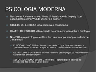 PSICOLOGIA MODERNA
 Nasceu na Alemana no sec 19 na Universidade de Leipzig (com
especialistas como Wundt, Weber e Fechner)
 OBJETO DE ESTUDO: vida psiquica e consciencia
 CAMPO DE ESTUDO: diferenciado de areas como filosofia e fisiologia
 Nos EUA q a psicologia cientifica tem seu avanço sendp abordada de
3 maneiras:
 FUNCIONALISMO: William James - responder “o que fazem os homens” e
“porque o fazem” – homem adapta ao meio – cosnciencia e a base d estudos
 ESTRUTURALISMO: Edward Tichner – mesma preocupação do funcionalismo –
experiencias em laboratorios
 ASSOCIACIONISMO: Edward L. Thorndike – aprendizagem atraves da
associação das ideias. ( Lei do Efeito)
 