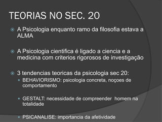 TEORIAS NO SEC. 20
 A Psicologia enquanto ramo da filosofia estava a
ALMA
 A Psicologia cientifica é ligado a ciencia e a
medicina com criterios rigorosos de investigação
 3 tendencias teoricas da psicologia sec 20:
 BEHAVIORISMO: psicologia concreta, noçoes de
comportamento
 GESTALT: necessidade de compreender homem na
totalidade
 PSICANALISE: importancia da afetividade
 