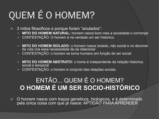 QUEM É O HOMEM?
 3 mitos filosoficos e porque foram “anulados”:
 MITO DO HOMEM NATURAL: homem nasce bom mas a sociedade o corrompe
 CONTESTAÇÃO: O homem é na verdade um ser historico.
 MITO DO HOMEM ISOLADO: o homem nasce isolado, não social e no decorrer
da vida cria essa necessidade de se relacionar
 CONTESTAÇÃO: o homem se torna humano em função de ser social
 MITO DO HOMEM ABSTRATO: o home é independente da relação historica,
social e temporal
 CONTESTAÇÃO: o homem é conjunto das relações sociais.
ENTÃO... QUEM É O HOMEM?
O HOMEM É UM SER SOCIO-HISTÓRICO
 O homem nasce com traços geneticos, biologicos, e é determinado
pela única coisa com que já nasce: APTIDÃO PARA APRENDER
 