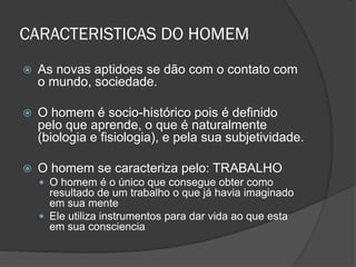 CARACTERISTICAS DO HOMEM
 As novas aptidoes se dão com o contato com
o mundo, sociedade.
 O homem é socio-histórico pois é definido
pelo que aprende, o que é naturalmente
(biologia e fisiologia), e pela sua subjetividade.
 O homem se caracteriza pelo: TRABALHO
 O homem é o único que consegue obter como
resultado de um trabalho o que já havia imaginado
em sua mente
 Ele utiliza instrumentos para dar vida ao que esta
em sua consciencia
 