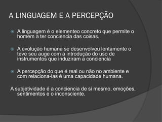 A LINGUAGEM E A PERCEPÇÃO
 A linguagem é o elementeo concreto que permite o
homem a ter conciencia das coisas.
 A evolução humana se desenvolveu lentamente e
teve seu auge com a introdução do uso de
instrumentos que induziram a conciencia
 A percepção do que é real ou não no ambiente e
com relaciona-las é uma capacidade humana.
A subjetividade é a conciencia de si mesmo, emoções,
sentimentos e o inconsciente.
 