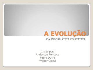 A EVOLUÇÃO  	DA INFORMÁTICA EDUCATICA Criado por: Anderson Fonseca Paulo Dutra Walter Costa 