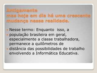 Antigamente mas hoje em dia há uma crescente mudança nessa realidade.Nesse termo: Enquanto  isso, a população brasileira em geral, especialmente a classe trabalhadora, permanece a quilômetros de distância das possibilidades de trabalho envolvendo a Informática Educativa. 