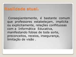 Realidade atual.   Conseqüentemente,  é  bastante  comum  que  professores  estabeleçam,  implícita  ou explicitamente, relações conflituosas com a  Informática  Educativa, manifestando fobias de toda sorte, preconceitos, receios, insegurança, limitação de visão . 