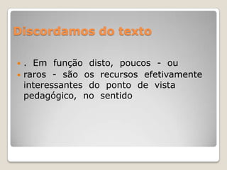 Discordamos do texto.  Em  função  disto,  poucos  -  ou raros  -  são  os  recursos  efetivamente  interessantes  do  ponto  de  vista  pedagógico,  no  sentido 