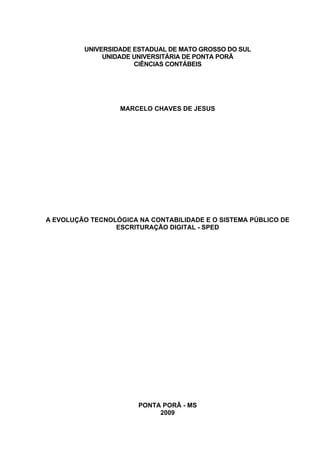 UNIVERSIDADE ESTADUAL DE MATO GROSSO DO SUL
              UNIDADE UNIVERSITÁRIA DE PONTA PORÃ
                      CIÊNCIAS CONTÁBEIS




                  MARCELO CHAVES DE JESUS




A EVOLUÇÃO TECNOLÓGICA NA CONTABILIDADE E O SISTEMA PÚBLICO DE
                 ESCRITURAÇÃO DIGITAL - SPED




                       PONTA PORÃ - MS
                            2009
 