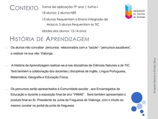 CONTEXTO                Turma de aplicação: 9º ano | turma I
                            18 alunos; 2 alunos NEE

                            13 alunos frequentam o Ensino Integrado de
                               Música; 5 alunos frequentam as TIC

                            Idades dos alunos: 13-14 anos

    H ISTÓRIA DE A PRENDIZAGEM
o   Os alunos irão conceber percursos relacionados com a “saúde”- “percursos saudáveis”,
    a realizar na sua vila- Vialonga.




                                                                                              Anabela Ramos e Emília Silva
o   A História de Aprendizagem realizar-se-á nas disciplinas de Ciências Naturais e de TIC.
    Terá também a colaboração dos docentes | disciplinas de Inglês, Língua Portuguesa,
    Matemática, Geografia e Educação Física.


o   Os percursos serão apresentados à Comunidade escolar , aos Encarregados de
    Educação e durante a exposição final de ano “VIMAE”. Será também apresentado o
    produto final ao Sr. Presidente da Junta de Freguesia de Vialonga, com o intuito do
    mesmo constar no portal da junta de freguesia.
 