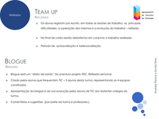 Reflexão
                      TEAM UP
                      R EFLEXÃO
                         Os alunos registam por escrito, em todas as sessões de trabalho, as principais
                          dificuldades, a superação das mesmas e a evolução do trabalho – reflexão.


                         No final de cada sessão debatemos em conjunto o trabalho realizado.


                         Período de autoavaliação e heteroavaliação.




BLOGUE




                                                                                                           Anabela Ramos e Emília Silva
REFLEXÃO

   Blogue será um “diário de bordo” da aventura projeto iTEC. Reflexão semanal.

   Criado pelos alunos que frequentam TIC – 5 alunos desta turma, representando as 4 equipas
    constituídas.

   Apresentação do blogue e da sua evolução pelos alunos de TIC aos restantes colegas da
    turma.

   Comentários e sugestões (por parte da turma e professores.)
 