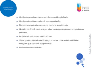Investigação
 do contexto




                  Os alunos pesquisam percursos criados no Google Earth.

                  Os alunos investigam os locais no mapa da vila.

                  Elaboram um primeiro esboço do percurso selecionado.

                  Questionam familiares e amigos sobre locais que se possam enquadrar no
                   percurso.




                                                                                            Anabela Ramos e Emília Silva
                  Esboço dos percursos – mapa da vila.

                  Visita guiada pela vila de Vialonga – fotos e coordenadas GPS das
                   estações que constam dos percursos.

                  Iniciam-se no Goole Earth
 