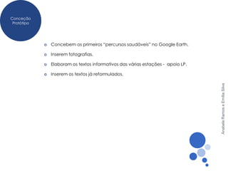 Conceção
 Protótipo




                Concebem os primeiros “percursos saudáveis” no Google Earth.

                Inserem fotografias.

                Elaboram os textos informativos das várias estações - apoio LP.

                Inserem os textos já reformulados.




                                                                                   Anabela Ramos e Emília Silva
 