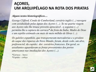 Alguns textos historiográficos…
George Clifford, Conde de Cumberland, corsário inglês (…) navegou
com assiduidade pelas águas dos Açores (…). Se na quarta viagem
aos Açores não lhe trouxe proveito apreciável , a seguinte (…)
permitiu-lhe a captura da carraca* da frota da Índia, Madre de Deus
e um espólio estimado em mais de meio milhão de libras (…).
Os galeões espanhóis, que transportavam mercadorias e o produto
do saque das riquezas do Novo Mundo, foram, desde cedo, um alvo,
preferencial, da cupidez dos corsários franceses. Em geral, os
assaltantes aguardavam as frotas provenientes dos portos
americanos nas imediações dos Açores (…).
*Carraca - barco
*Cupidez - cobiça
AÇORES,
UM ARQUIPÉLAGO NA ROTA DOS PIRATAS
 