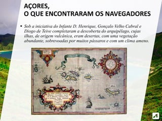  Sob a iniciativa do Infante D. Henrique, Gonçalo Velho Cabral e
Diogo de Teive completaram a descoberta do arquipélago, cujas
ilhas, de origem vulcânica, eram desertas, com uma vegetação
abundante, sobrevoadas por muitos pássaros e com um clima ameno.
AÇORES,
O QUE ENCONTRARAM OS NAVEGADORES
 