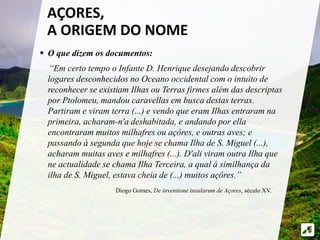  O que dizem os documentos:
“Em certo tempo o Infante D. Henrique desejando descobrir
logares desconhecidos no Oceano occidental com o intuito de
reconhecer se existiam Ilhas ou Terras firmes além das descriptas
por Ptolomeu, mandou caravellas em busca destas terras.
Partiram e viram terra (...) e vendo que eram Ilhas entraram na
primeira, acharam-n'a deshabitada, e andando por ella
encontraram muitos milhafres ou açôres, e outras aves; e
passando à segunda que hoje se chama Ilha de S. Miguel (...),
acharam muitas aves e milhafres (...). D'ali viram outra Ilha que
ne actualidade se chama Ilha Terceira, a qual á similhança da
ilha de S. Miguel, estava cheia de (...) muitos açôres.”
AÇORES,
A ORIGEM DO NOME
Diogo Gomes, De inventione insularum de Açores, século XV.
 