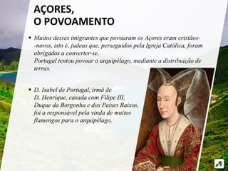  Muitos desses imigrantes que povoaram os Açores eram cristãos-
-novos, isto é, judeus que, perseguidos pela Igreja Católica, foram
obrigados a converter-se.
Portugal tentou povoar o arquipélago, mediante a distribuição de
terras.
 D. Isabel de Portugal, irmã de
D. Henrique, casada com Filipe III,
Duque da Borgonha e dos Países Baixos,
foi a responsável pela vinda de muitos
flamengos para o arquipélago.
AÇORES,
O POVOAMENTO
 