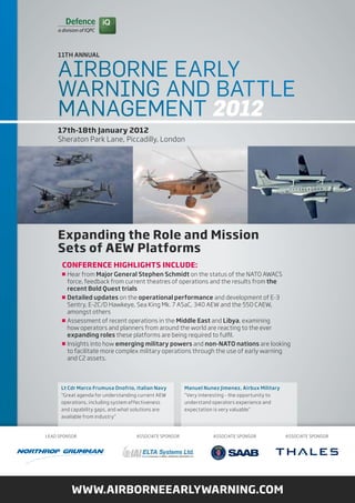 11Th ANNuAL


    Airborne eArly
    WArning And bAttle
    MAnAgeMent 2012
    17th-18th January 2012
    Sheraton park Lane, piccadilly, London




    expanding the role and Mission
    sets of AeW Platforms
      ConferenCe HigHligHts inClude:
        Hear from Major General Stephen Schmidt on the status of the nato aWacS
        force, feedback from current theatres of operations and the results from the
        recent Bold Quest trials
        Detailed updates on the operational performance and development of e-3
        Sentry, e-2c/d Hawkeye, Sea King Mk. 7 aSac, 340 aeW and the 550 caeW,
        amongst others
        assessment of recent operations in the Middle East and Libya, examining
        how operators and planners from around the world are reacting to the ever
        expanding roles these platforms are being required to fulfil.
        insights into how emerging military powers and non-NATO nations are looking
        to facilitate more complex military operations through the use of early warning
        and c2 assets.



      Lt Cdr Marco Frumusa Onofrio, Italian Navy        Manuel Nunez Jimenez, Airbux Military
      “Great agenda for understanding current aeW       “Very interesting - the opportunity to
      operations, including system effectiveness        understand operators experience and
      and capability gaps, and what solutions are       expectation is very valuable”
      available from industry”



Lead SponSor                        aSSociate SponSor              aSSociate SponSor             aSSociate SponSor




          WWW.AirborneeArlyWArning.CoM
 