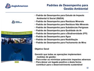 Empresa de escolhaFornece orientação e cria alinhamentoFornece conforto a governos e públicoLegado positivo & gestão proativaReputação & marketingLicença futura para operarLíder global & além de conformidade9Por que um conjunto de Normas Ambientais da Anglo?