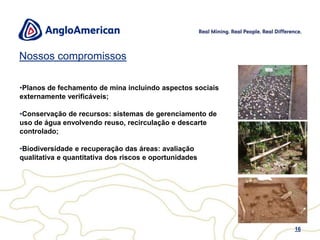 Padrão AEW12O Padrão AEW é apoiado por:NOSSA VISÃO A Visão Ambiental da Anglo American é de minimizar os danos ao Meio Ambiente ao projetar, operar e encerrar todas as nossas operações de forma ambientalmente responsável.  NOSSOS PRINCÍPIOS Sustentando essa Visão há três princípios fundamentais:•	Mentalidade Zero: aplicar de forma consistente a hierarquia de mitigação ao evitar, minimizar e mitigar impactos ambientais resultantes de nossas atividades, produtos e serviços.•	Sem repetição: tomar todas as medidas necessárias para tirar lição de impactos ambientais, incidentes, resultados de auditorias e outras não-conformidades, a fim de evitar a sua repetição. •	Padrões e Regras Não Negociáveis: aplicar padrões e procedimentos compartilhados, não negociáveis, de desempenho ambiental em todas as unidades do Grupo, como requisito mínimo.  NOSSA POLÍTICAConsideramos os nossos lideres responsáveis pelo gerenciamento ambiental de nossas atividades.