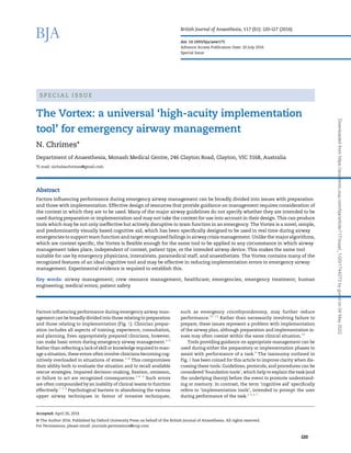 S P E C I A L I S S U E
The Vortex: a universal ‘high-acuity implementation
tool’ for emergency airway management
N. Chrimes*
Department of Anaesthesia, Monash Medical Centre, 246 Clayton Road, Clayton, VIC 3168, Australia
*E-mail: nicholaschrimes@gmail.com
Abstract
Factors inﬂuencing performance during emergency airway management can be broadly divided into issues with preparation
and those with implementation. Effective design of resources that provide guidance on management requires consideration of
the context in which they are to be used. Many of the major airway guidelines do not specify whether they are intended to be
used during preparation or implementation and may not take the context for use into account in their design. This can produce
tools which may be not only ineffective but actively disruptive to team function in an emergency. The Vortex is a novel, simple,
and predominantly visually based cognitive aid, which has been speciﬁcally designed to be used in real time during airway
emergencies to support team function and target recognized failings in airway crisis management. Unlike the major algorithms,
which are context speciﬁc, the Vortex is ﬂexible enough for the same tool to be applied to any circumstance in which airway
management takes place, independent of context, patient type, or the intended airway device. This makes the same tool
suitable for use by emergency physicians, intensivists, paramedical staff, and anaesthetists. The Vortex contains many of the
recognized features of an ideal cognitive tool and may be effective in reducing implementation errors in emergency airway
management. Experimental evidence is required to establish this.
Key words: airway management; crew resource management, healthcare; emergencies; emergency treatment; human
engineering; medical errors; patient safety
Factors inﬂuencing performance during emergency airway man-
agement can be broadly divided into those relating to preparation
and those relating to implementation (Fig. 1). Clinician prepar-
ation includes all aspects of training, experience, consultation,
and planning. Even appropriately prepared clinicians, however,
can make basic errors during emergency airway management.1–3
Rather than reﬂecting a lack of skill or knowledge required to man-
age a situation, these errors often involve clinicians becoming cog-
nitively overloaded in situations of stress.1–8
This compromises
their ability both to evaluate the situation and to recall available
rescue strategies. Impaired decision-making, ﬁxation, omission,
or failure to act are recognized consequences.1–6 9
Such errors
are often compounded by an inability of clinical teams to function
effectively.1 3 4
Psychological barriers to abandoning the various
upper airway techniques in favour of invasive techniques,
such as emergency cricothyroidotomy, may further reduce
performance.10 11
Rather than necessarily involving failure to
prepare, these issues represent a problem with implementation
of the airway plan, although preparation and implementation is-
sues may often coexist within the same clinical situation.10
Tools providing guidance on appropriate management can be
used during either the preparatory or implementation phases to
assist with performance of a task.4
The taxonomy outlined in
Fig. 2 has been coined for this article to improve clarity when dis-
cussing these tools. Guidelines, protocols, and procedures can be
considered ‘foundation tools’, which help to explain the task (and
the underlying theory) before the event to promote understand-
ing or memory. In contrast, the term ‘cognitive aid’ speciﬁcally
refers to ‘implementation tools’, intended to prompt the user
during performance of the task.2 4 6 7
Accepted: April 26, 2016
© The Author 2016. Published by Oxford University Press on behalf of the British Journal of Anaesthesia. All rights reserved.
For Permissions, please email: journals.permissions@oup.com
British Journal of Anaesthesia, 117 (S1): i20–i27 (2016)
doi: 10.1093/bja/aew175
Advance Access Publication Date: 20 July 2016
Special Issue
i20
Downloaded
from
https://academic.oup.com/bja/article/117/suppl_1/i20/1744273
by
guest
on
04
May
2022
 