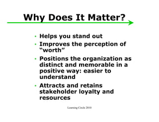 Why Does It Matter?

  • Helps you stand out
  • Improves the perception of
    “worth”
  • Positions the organization as
    distinct and memorable in a
    positive way: easier to
    understand
  • Attracts and retains
    stakeholder loyalty and
    resources
            Learning Circle 2010
 