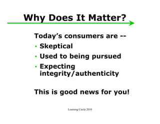 Why Does It Matter?
  Today’s consumers are --
  • Skeptical
  • Used to being pursued
  • Expecting
    integrity/authenticity

  This is good news for you!

           Learning Circle 2010
 